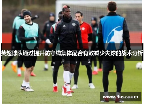 英超球队通过提升防守线集体配合有效减少失球的战术分析